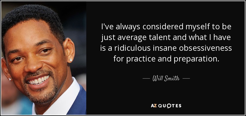 I've always considered myself to be just average talent and what I have is a ridiculous insane obsessiveness for practice and preparation. Will Smith