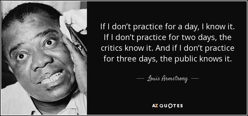 If I don’t practice for a day, I know it. If I don’t practice for two days, the critics know it. And if I don’t practice for three days, the public knows it. Louis Armstrong